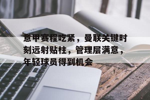 九游体育官网-关于意甲赛程吃紧,曼联关键时刻远射贴柱,管理层满意,年轻球员得到机会的信息